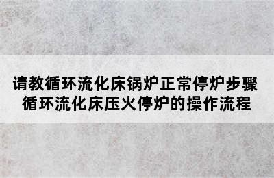 请教循环流化床锅炉正常停炉步骤 循环流化床压火停炉的操作流程